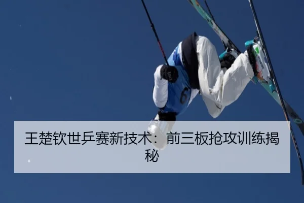 王楚钦世乒赛新技术：前三板抢攻训练揭秘