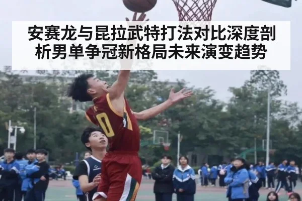 安赛龙与昆拉武特打法对比深度剖析男单争冠新格局未来演变趋势