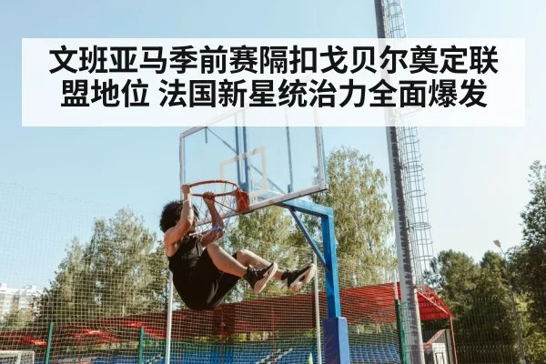 文班亚马季前赛隔扣戈贝尔奠定联盟地位 法国新星统治力全面爆发