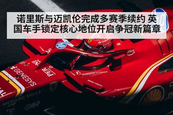诺里斯与迈凯伦完成多赛季续约 英国车手锁定核心地位开启争冠新篇章