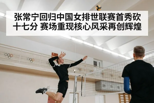 张常宁回归中国女排世联赛首秀砍十七分 赛场重现核心风采再创辉煌